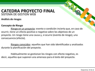 CATEDRA PROYECTO FINAL Diapositiva:   de  40 SISTEMA DE GESTION WEB Análisis de riesgos Concepto de Riesgo Riesgo en un proyecto : evento o condición incierta que, en caso de ocurrir, tiene un efecto positivo o negativo sobre los objetivos de un proyecto. Un riesgo tiene una causa y, si ocurre (evento de riesgo), una consecuencia (efecto). Riesgos conocidos : aquellos que han sido identificados y analizados durante la planificación del proyecto. Habitualmente se gestionan los riesgos con efecto negativo, es decir, aquellos que suponen una amenaza para el éxito del proyecto.   