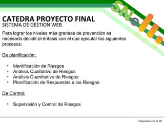 CATEDRA PROYECTO FINAL Diapositiva:   de 40   SISTEMA DE GESTION WEB Para lograr los niveles más grandes de prevención es  necesario decidir el énfasis con el que ejecutar los siguientes procesos: De planificación:  Identificación de Riesgos Análisis Cualitativo de Riesgos Análisis Cuantitativo de Riesgos Planificación de Respuestas a los Riesgos De Control: Supervisión y Control de Riesgos 