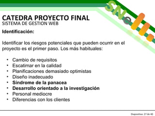 CATEDRA PROYECTO FINAL Diapositiva:   de 40   SISTEMA DE GESTION WEB Identificación: Identificar los riesgos potenciales que pueden ocurrir en el  proyecto es el primer paso. Los más habituales: Cambio de requisitos Escatimar en la calidad Planificaciones demasiado optimistas Diseño inadecuado Síndrome de la panacea  Desarrollo orientado a la investigación   Personal mediocre Diferencias con los clientes 