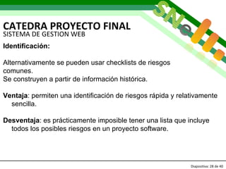 CATEDRA PROYECTO FINAL Diapositiva:   de 40   SISTEMA DE GESTION WEB Identificación: Alternativamente se pueden usar checklists de riesgos  comunes.  Se construyen a partir de información histórica.  Ventaja : permiten una identificación de riesgos rápida y relativamente sencilla. Desventaja : es prácticamente imposible tener una lista que incluye todos los posibles riesgos en un proyecto software.  