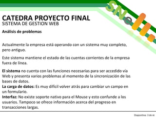 CATEDRA PROYECTO FINAL Diapositiva:   de  40 SISTEMA DE GESTION WEB Análisis de problemas Actualmente la empresa está operando con un sistema muy completo, pero antiguo. Este sistema mantiene el estado de las cuentas corrientes de la empresa fuera de línea. El sistema  no cuenta con las funciones necesarias para ser accedido vía Web y presenta varios problemas al momento de la sincronización de las bases de datos. La carga de datos:  Es muy difícil volver atrás para cambiar un campo en un formulario. Interfaz:  No existe soporte nativo para el Mouse y esto confunde a los usuarios. Tampoco se ofrece información acerca del progreso en transacciones largas. 