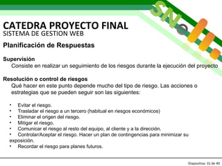 CATEDRA PROYECTO FINAL Diapositiva:   de 40 SISTEMA DE GESTION WEB Planificación de Respuestas Supervisión Consiste en realizar un seguimiento de los riesgos durante la ejecución del proyecto  Resolución o control de riesgos Qué hacer en este punto depende mucho del tipo de riesgo. Las acciones o estrategias que se pueden seguir son las siguientes: Evitar el riesgo. Trasladar el riesgo a un tercero (habitual en riesgos económicos)  Eliminar el origen del riesgo. Mitigar el riesgo.  Comunicar el riesgo al resto del equipo, al cliente y a la dirección. Controlar/Aceptar el riesgo. Hacer un plan de contingencias para minimizar su exposición. Recordar el riesgo para planes futuros. 