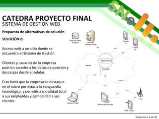 CATEDRA PROYECTO FINAL Diapositiva:   de 40   SISTEMA DE GESTION WEB Propuesta de alternativas de solución SOLUCIÓN B: Acceso web a un sitio donde se  encuentra el Sistema de Gestión. Clientes y usuarios de la empresa podrían acceder a los datos de posición y descargas desde el celular. Esto haría que la empresa se destaque en el rubro por estar a la vanguardia tecnológica, y permitiría movilidad total a sus empleados y comodidad a sus clientes. 