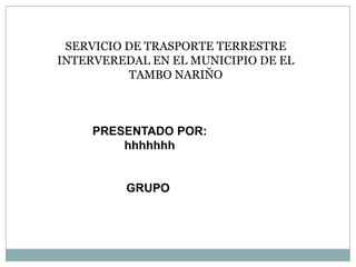 SERVICIO DE TRASPORTE TERRESTRE
INTERVEREDAL EN EL MUNICIPIO DE EL
TAMBO NARIÑO
PRESENTADO POR:
hhhhhhh
GRUPO
 