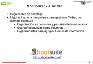 Reutilización de contenidos en Internet 34
Monitorizar vía Twitter
https://hootsuite.com/ ‎
• Seguimiento de hashtags
• Mejor utilizar una herramienta para gestionar Twitter, por
ejemplo Hootsuite
• Organización en columnas y pestañas de la información
• Guardar búsquedas como columnas
• Organizar listas para agrupar fuentes de información
 