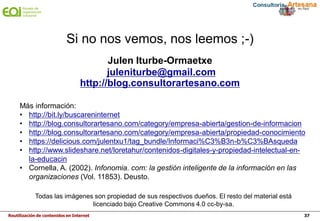 Reutilización de contenidos en Internet 37
Julen Iturbe-Ormaetxe
juleniturbe@gmail.com
http://blog.consultorartesano.com
Si no nos vemos, nos leemos ;-)
Más información:
• http://bit.ly/buscareninternet
• http://blog.consultorartesano.com/category/empresa-abierta/gestion-de-informacion
• http://blog.consultorartesano.com/category/empresa-abierta/propiedad-conocimiento
• https://delicious.com/julentxu1/tag_bundle/Informaci%C3%B3n-b%C3%BAsqueda
• http://www.slideshare.net/loretahur/contenidos-digitales-y-propiedad-intelectual-en-
la-educacin
• Cornella, A. (2002). Infonomia. com: la gestión inteligente de la información en las
organizaciones (Vol. 11853). Deusto.
Todas las imágenes son propiedad de sus respectivos dueños. El resto del material está
licenciado bajo Creative Commons 4.0 cc-by-sa.
 