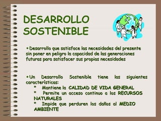 DESARROLLO
SOSTENIBLE
•Desarrollo que satisface las necesidades del presenteDesarrollo que satisface las necesidades del presente
sin poner en peligro la capacidad de las generacionessin poner en peligro la capacidad de las generaciones
futuras para satisfacer sus propias necesidadesfuturas para satisfacer sus propias necesidades
•Un Desarrollo Sostenible tiene las siguientesUn Desarrollo Sostenible tiene las siguientes
características:características:
** Mantiene laMantiene la CALIDAD DE VIDA GENERALCALIDAD DE VIDA GENERAL
** Permite un acceso continuo a losPermite un acceso continuo a los RECURSOSRECURSOS
NATURALESNATURALES
** Impide que perduren los daños alImpide que perduren los daños al MEDIOMEDIO
AMBIENTEAMBIENTE
 