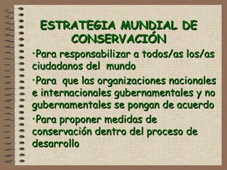 ESTRATEGIA MUNDIAL DEESTRATEGIA MUNDIAL DE
CONSERVACIÓNCONSERVACIÓN
•Para responsabilizar a todos/as los/asPara responsabilizar a todos/as los/as
ciudadanos del mundociudadanos del mundo
•Para que las organizaciones nacionalesPara que las organizaciones nacionales
e internacionales gubernamentales y noe internacionales gubernamentales y no
gubernamentales se pongan de acuerdogubernamentales se pongan de acuerdo
•Para proponer medidas dePara proponer medidas de
conservación dentro del proceso deconservación dentro del proceso de
desarrollodesarrollo
 