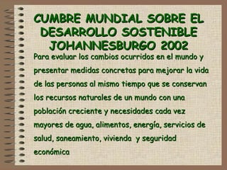 CUMBRE MUNDIAL SOBRE ELCUMBRE MUNDIAL SOBRE EL
DESARROLLO SOSTENIBLEDESARROLLO SOSTENIBLE
JOHANNESBURGO 2002JOHANNESBURGO 2002
Para evaluar los cambios ocurridos en el mundo yPara evaluar los cambios ocurridos en el mundo y
presentar medidas concretas para mejorar la vidapresentar medidas concretas para mejorar la vida
de las personas al mismo tiempo que se conservande las personas al mismo tiempo que se conservan
los recursos naturales de un mundo con unalos recursos naturales de un mundo con una
población creciente y necesidades cada vezpoblación creciente y necesidades cada vez
mayores de agua, alimentos, energía, servicios demayores de agua, alimentos, energía, servicios de
salud, saneamiento, vivienda y seguridadsalud, saneamiento, vivienda y seguridad
económicaeconómica
 