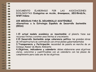 DOCUMENTO ELABORADO POR LAS ASOCIACIONES
ECOLOGISTAS: Ecologistas en Acción, Greenpeace, SEO/BirdLife,
WWF/Adena
 
225 MEDIDAS PARA EL DESARROLLO SOSTENIBLE.
Alternativas a la Estrategia Española de Desarrollo Sostenible
(EEDS)
 
 
 
 
1.El actual modelo económico es insostenible: el planeta tiene sus
recursos finitos y existen unos límites al crecimiento
2.El Desarrollo Sostenible exige coherencia política: las grandes obras
de infraestructura se contradicen con otros planes gubernamentales
3.Transparencia y Participación: necesidad de puesta en marcha de un
Consejo Asesor de Medio Ambiente
4.Objetivos, indicadores y calendario: deben elaborarse unos objetivos
claros, concretos y cuantificables con un calendario con los plazos de
cumplimiento para cada uno de los objetivos.
 