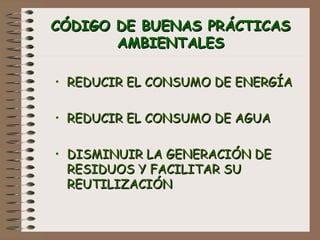 CÓDIGO DE BUENAS PRÁCTICASCÓDIGO DE BUENAS PRÁCTICAS
AMBIENTALESAMBIENTALES
• REDUCIR EL CONSUMO DE ENERGÍAREDUCIR EL CONSUMO DE ENERGÍA
• REDUCIR EL CONSUMO DE AGUAREDUCIR EL CONSUMO DE AGUA
• DISMINUIR LA GENERACIÓN DEDISMINUIR LA GENERACIÓN DE
RESIDUOS Y FACILITAR SURESIDUOS Y FACILITAR SU
REUTILIZACIÓNREUTILIZACIÓN
 