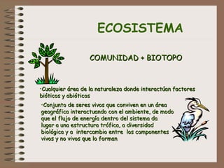 ECOSISTEMA
COMUNIDAD + BIOTOPOCOMUNIDAD + BIOTOPO
•Cualquier área de la naturaleza donde interactúan factoresCualquier área de la naturaleza donde interactúan factores
bióticos y abióticosbióticos y abióticos
•Conjunto de seres vivos que conviven en un áreaConjunto de seres vivos que conviven en un área
geográfica interactuando con el ambiente, de modogeográfica interactuando con el ambiente, de modo
que el flujo de energía dentro del sistema daque el flujo de energía dentro del sistema da
lugar a una estructura trófica, a diversidadlugar a una estructura trófica, a diversidad
biológica y a intercambio entre los componentesbiológica y a intercambio entre los componentes
vivos y no vivos que lo formanvivos y no vivos que lo forman
 