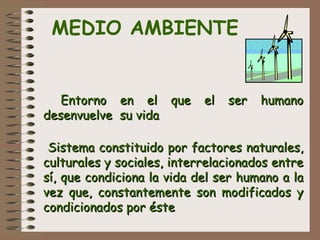 MEDIO AMBIENTE
 
   Entorno en el que el ser humanoEntorno en el que el ser humano
desenvuelve su vidadesenvuelve su vida
Sistema constituido por factores naturales,Sistema constituido por factores naturales,
culturales y sociales, interrelacionados entreculturales y sociales, interrelacionados entre
sí, que condiciona la vida del ser humano a lasí, que condiciona la vida del ser humano a la
vez que, constantemente son modificados yvez que, constantemente son modificados y
condicionados por éstecondicionados por éste
 