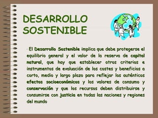  
 
· ElEl Desarrollo SostenibleDesarrollo Sostenible implica que debe protegerse elimplica que debe protegerse el
equilibrio general y el valor de la reserva deequilibrio general y el valor de la reserva de capitalcapital
naturalnatural, que hay que establecer otros criterios e, que hay que establecer otros criterios e
instrumentos de evaluación de los costes y beneficios ainstrumentos de evaluación de los costes y beneficios a
corto, medio y largo plazo para reflejar los auténticoscorto, medio y largo plazo para reflejar los auténticos
efectos socioeconómicosefectos socioeconómicos y los valores de consumo yy los valores de consumo y
conservaciónconservación y que los recursos deben distribuirse yy que los recursos deben distribuirse y
consumirse conconsumirse con justiciajusticia en todas las naciones y regionesen todas las naciones y regiones
del mundodel mundo  
DESARROLLO
SOSTENIBLE
 