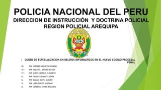 POLICIA NACIONAL DEL PERU
DIRECCION DE INSTRUCCIÓN Y DOCTRINA POLICIAL
REGION POLICIAL AREQUIPA
I CURSO DE ESPECIALIZACION EN DELITOS INFORMATICOS EN EL NUEVO CODIGO PROCESAL
PENAL
- SB PNP PAREDES URQUIETA RICARDO
- ST3 PNP ESQUIVEL ARENAS MELISSA
- ST3 PNP SURCO CASTELO ELIZABETH
- S2 PNP CAHUAYA CALLATA SONIA
- S2 PNP MAMANI MAYTA ALVARO
- S2 PNP LARICO ORTIZ GUSTAVO
- S2 PNP CARDENAS CONDE ROLANDO
 