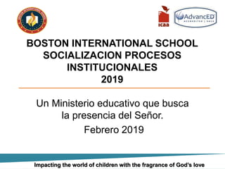 BOSTON INTERNATIONAL SCHOOL
SOCIALIZACION PROCESOS
INSTITUCIONALES
2019
Un Ministerio educativo que busca
la presencia del Señor.
Febrero 2019
Impacting the world of children with the fragrance of God’s love
 