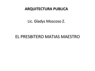 EL PRESBITERO MATIAS MAESTRO ARQUITECTURA PUBLICA Lic. Gladys Moscoso Z. 