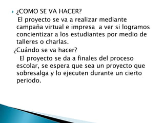  ¿COMO SE VA HACER?
El proyecto se va a realizar mediante
campaña virtual e impresa a ver si logramos
concientizar a los estudiantes por medio de
talleres o charlas.
¿Cuándo se va hacer?
El proyecto se da a finales del proceso
escolar, se espera que sea un proyecto que
sobresalga y lo ejecuten durante un cierto
periodo.
 