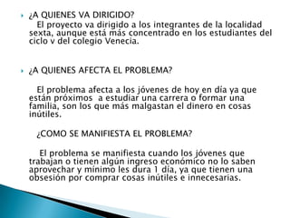  ¿A QUIENES VA DIRIGIDO?
El proyecto va dirigido a los integrantes de la localidad
sexta, aunque está más concentrado en los estudiantes del
ciclo v del colegio Venecia.
 ¿A QUIENES AFECTA EL PROBLEMA?
El problema afecta a los jóvenes de hoy en día ya que
están próximos a estudiar una carrera o formar una
familia, son los que más malgastan el dinero en cosas
inútiles.
¿COMO SE MANIFIESTA EL PROBLEMA?
El problema se manifiesta cuando los jóvenes que
trabajan o tienen algún ingreso económico no lo saben
aprovechar y mínimo les dura 1 día, ya que tienen una
obsesión por comprar cosas inútiles e innecesarias.
 