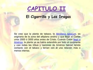 CAPITULO II
           El Cigarrillo y Las Drogas



Se cree que la planta de tabaco, la Nicotiana tabacum, es
originaria de la zona del altiplano andino y que llegó al Caribe
unos 2000 ó 3000 años antes de Cristo. Cuando Colón llegó a
América, la planta ya se había extendido por todo el continente
y casi todas las tribus y naciones de América habían tenido
contacto con el tabaco y tenían con él una relación más o
menos intensa.




                                                                   11
 