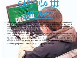CAPITULO III
                   INTERNET
•   El abaratamiento de los costes de conexión, las mejoras tecnológicas y la llegada masiva
    de los ordenadores personales a los hogares, está produciendo un crecimiento
    exponencial de los usuarios y que Internet pase de ser solo una herramienta de
    investigación en las Universidades y servicios de defensa, a convertirse en un
    instrumento imprescindible para ocio y negocio.
•   Pero Internet es mucho más que un divertimento, para algunas personas se convierte
    en el medio alrededor del cual gira buena parte de sus vidas. Desde el punto de vista de
    la comunicación permite crear grupos, asociaciones y comunidades virtuales con un
    objetivo o interés en común que solo es posible en este medio que elimina las

    distancias geográficas. A esto es a lo que se llama globalización   .


                                                                                          14
 