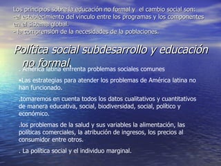Los principios sobre la educación no formal y  el cambio social son: -el establecimiento del vinculo entre los programas y los componentes en el sistema global. - la comprensión de la necesidades de la poblaciones. Política social subdesarrollo y educación no formal. . América latina enfrenta problemas sociales comunes  Las estrategias para atender los problemas de América latina no han funcionado. .tomaremos en cuenta todos los datos cualitativos y cuantitativos de manera educativa, social, biodiversidad, social, político y económico. .los problemas de la salud y sus variables la alimentación, las políticas comerciales, la atribución de ingresos, los precios al consumidor entre otros. . La política social y el individuo marginal. 