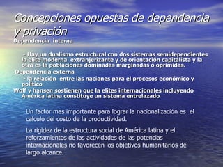 Concepciones opuestas de dependencia y privación Dependencia  interna - Hay un dualismo estructural con dos sistemas semidependientes la elite moderna  extranjerizante y de orientación capitalista y la otra es la poblaciones dominadas marginadas o oprimidas. Dependencia externa  - la relación  entre las naciones para el procesos económico y político  Wolf y hansen sostienen que la elites internacionales incluyendo América latina constituye un sistema entrelazado   Un factor mas importante para lograr la nacionalización es  el calculo del costo de la productividad. La rigidez de la estructura social de América latina y el reforzamientos de las actividades de las potencias internacionales no favorecen los objetivos humanitarios de largo alcance. 