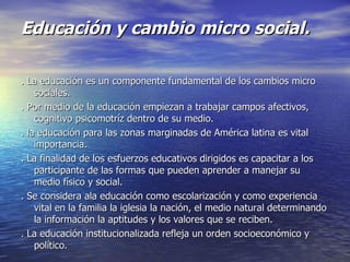 Educación y cambio micro social. . La educación es un componente fundamental de los cambios micro sociales. . Por medio de la educación empiezan a trabajar campos afectivos, cognitivo psicomotríz dentro de su medio. . la educación para las zonas marginadas de América latina es vital importancia. . La finalidad de los esfuerzos educativos dirigidos es capacitar a los participante de las formas que pueden aprender a manejar su medio físico y social. . Se considera ala educación como escolarización y como experiencia vital en la familia la iglesia la nación, el medio natural determinando la información la aptitudes y los valores que se reciben. . La educación institucionalizada refleja un orden socioeconómico y político. 