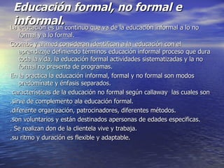 Educación formal, no formal e informal. La educación es un continuo que va de la educación informal a lo no formal y a lo formal. Coombs y ahmed consideran identifican a la  educación con el aprendizaje definiendo términos educación informal proceso que dura toda la vida, la educación formal actividades sistematizadas y la no formal no presenta de programas. En la practica la educación informal, formal y no formal son modos predomínate y énfasis separados. características de la educación no formal según callaway  las cuales son  .sirve de complemento ala educación formal. .diferente organización, patrocinadores, diferentes métodos. .son voluntarios y están destinados apersonas de edades especificas. . Se realizan don de la clientela vive y trabaja. .su ritmo y duración es flexible y adaptable. 