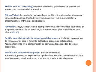 RENATA en VIVO (streaming): transmisión en vivo y en directo de eventos de
interés para la comunidad académica.

Oficina Virtual: herramienta (software) que facilita el trabajo colaborativo entre
varios participantes a través del intercambio de voz, vídeo, documentos y
presentaciones, entre otras posibilidades.

Formación: apoyo, capacitación y acompañamiento a la comunidad académica en
el aprovechamiento de los servicios, la infraestructura y las posibilidades que
ofrece RENATA.

Gestión para el desarrollo de proyectos colaborativos: articulación y promoción
de convocatorias para el fomento del trabajo académico colaborativo.
Acompañamiento en la conformación de comunidades alrededor de temas
específicos.

Información, difusión y divulgación: difusión de eventos
académicos, proyectos, experiencias significativas, noticias, documentos escritos
y audiovisuales, relacionados con la e-ciencia, la educación y la cultura.
 