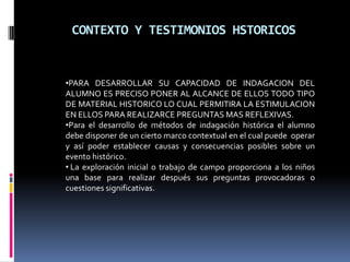 CONTEXTO Y TESTIMONIOS HSTORICOSPARA DESARROLLAR SU CAPACIDAD DE INDAGACION DEL ALUMNO ES PRECISO PONER AL ALCANCE DE ELLOS TODO TIPO DE MATERIAL HISTORICO LO CUAL PERMITIRA LA ESTIMULACION EN ELLOS PARA REALIZARCE PREGUNTAS MAS REFLEXIVAS. 