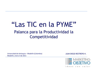 “Las TIC en la PYME” 
Palanca para la Productividad la 
Competitividad 
Universidad de Antioquia – Medellín (Colombia) 
Medellín, enero 3 de 2011 
JUAN DIEGO RESTREPO H. 
 