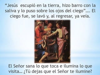 “Jesús escupió en la tierra, hizo barro con la
saliva y lo puso sobre los ojos del ciego”…. El
ciego fue, se lavó y, al regresar, ya veía.
El Señor sana lo que toca e ilumina lo que
visita… ¿Tú dejas que el Señor te ilumine?
 