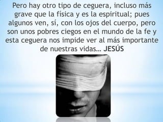 Pero hay otro tipo de ceguera, incluso más
grave que la física y es la espiritual; pues
algunos ven, sí, con los ojos del cuerpo, pero
son unos pobres ciegos en el mundo de la fe y
esta ceguera nos impide ver al más importante
de nuestras vidas… JESÚS
 