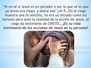 "Yo no sé si Jesús es un pecador o no; lo que sé es que
yo antes era ciego, y ahora veo" (Jn 9, 25) el ciego
muestra una fe sencilla, no era un letrado como los
fariseos pero ante la realidad de la acción de Jesús, el
ciego da testimonio de CRISTO… ¿Es tu vida
testimonio de las acciones de Jesús en tu persona?
 