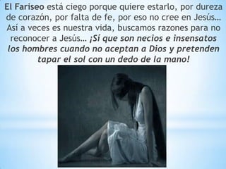 El Fariseo está ciego porque quiere estarlo, por dureza
de corazón, por falta de fe, por eso no cree en Jesús…
Así a veces es nuestra vida, buscamos razones para no
reconocer a Jesús… ¡Sí que son necios e insensatos
los hombres cuando no aceptan a Dios y pretenden
tapar el sol con un dedo de la mano!
 