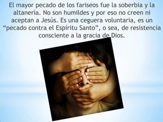 El mayor pecado de los fariseos fue la soberbia y la
altanería. No son humildes y por eso no creen ni
aceptan a Jesús. Es una ceguera voluntaria, es un
“pecado contra el Espíritu Santo”, o sea, de resistencia
consciente a la gracia de Dios.
 