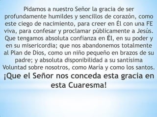 Pidamos a nuestro Señor la gracia de ser
profundamente humildes y sencillos de corazón, como
este ciego de nacimiento, para creer en Él con una FE
viva, para confesar y proclamar públicamente a Jesús.
Que tengamos absoluta confianza en Él, en su poder y
en su misericordia; que nos abandonemos totalmente
al Plan de Dios, como un niño pequeño en brazos de su
padre; y absoluta disponibilidad a su santísima
Voluntad sobre nosotros, como María y como los santos.
¡Que el Señor nos conceda esta gracia en
esta Cuaresma!
 