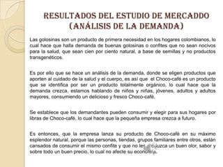 resultados Del estudio de MERCADDO
(Análisis de la demanda)
Las golosinas son un producto de primera necesidad en los hogares colombianos, lo
cual hace que halla demanda de buenas golosinas o confites que no sean nocivos
para la salud, que sean cien por ciento natural, a base de semillas y no productos
transgenéticos.
Es por ello que se hace un análisis de la demanda, donde se eligen productos que
aporten al cuidado de la salud y el cuerpo, es así que el Choco-café es un producto
que se identifica por ser un producto totalmente orgánico, lo cual hace que la
demanda crezca, estamos hablando de niños y niñas, jóvenes, adultos y adultos
mayores, consumiendo un delicioso y fresco Choco-café.
Se establece que los demandantes pueden consumir y elegir para sus hogares por
libras de Choco-café, lo cual hace que la pequeña empresa crezca a futuro.

Es entonces, que la empresa lanza su producto de Choco-café en su máximo
esplendor natural, porque las personas, tiendas, grupos familiares entre otros, están
cansados de consumir el mismo confite y que no les produzca un buen olor, sabor y
sobre todo un buen precio, lo cual no afecte su economía.

 