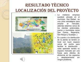 RESULTADO TÈCNICO
Localización del proyecto


La
mediana
empresa
quedará ubicada en el
municipio San Rafael, es
una zona estratégica para
ampliar
el
mercado,
además estamos cerca de
los clientes potenciales.
(cerca a municipios como
San Carlos, Alejandría,
San Roque y Guatape .)



En cuanto a la distribución
de la planta se tendrá un
local con buen espacio
cerca del centro para
facilitar la distribución ,
cada operador tendrá su
espacio marcado por una
franja para efectos de
eficiencia en los espacios
y
desplazamiento
sin
ningún problema.

 