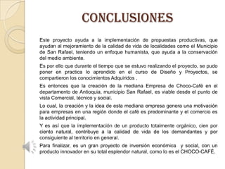 CONCLUSIONES
Este proyecto ayuda a la implementación de propuestas productivas, que
ayudan al mejoramiento de la calidad de vida de localidades como el Municipio
de San Rafael, teniendo un enfoque humanista, que ayuda a la conservación
del medio ambiente.
Es por ello que durante el tiempo que se estuvo realizando el proyecto, se pudo
poner en practica lo aprendido en el curso de Diseño y Proyectos, se
compartieron los conocimientos Adquiridos .
Es entonces que la creación de la mediana Empresa de Choco-Café en el
departamento de Antioquia, municipio San Rafael, es viable desde el punto de
vista Comercial, técnico y social.
Lo cual, la creación y la idea de esta mediana empresa genera una motivación
para empresas en una región donde el café es predominante y el comercio es
la actividad principal.
Y es así que la implementación de un producto totalmente orgánico, cien por
ciento natural, contribuye a la calidad de vida de los demandantes y por
consiguiente al territorio en general.
Para finalizar, es un gran proyecto de inversión económica y social, con un
producto innovador en su total esplendor natural, como lo es el CHOCO-CAFÉ.

 