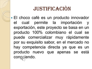 JUSTIFICACIÒN


El choco café es un producto innovador
el cual permite la importación y
exportación, este proyecto se basa en un
producto 100% colombiano el cual se
puede comercializar muy rápidamente
por su exquisito sabor, en el mercado no
hay competencia directa ya que es un
producto nuevo que apenas se está
conociendo.

 