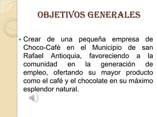 OBJETIVOS GENERALES


Crear de una pequeña empresa de
Choco-Café en el Municipio de san
Rafael Antioquia, favoreciendo a la
comunidad en la generación de
empleo, ofertando su mayor producto
como el café y el chocolate en su máximo
esplendor natural.

 