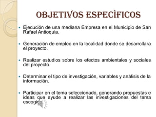 OBJETIVOS ESPECÌFICOS


Ejecución de una mediana Empresa en el Municipio de San
Rafael Antioquia.



Generación de empleo en la localidad donde se desarrollara
el proyecto.



Realizar estudios sobre los efectos ambientales y sociales
del proyecto.



Determinar el tipo de investigación, variables y análisis de la
información.



Participar en el tema seleccionado, generando propuestas e
ideas que ayude a realizar las investigaciones del tema
escogido.

 