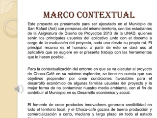 MARCO CONTEXTUAL
Este proyecto es presentado para ser ejecutado en el Municipio de
San Rafael (Ant) con personas del mismo territorio, con los estudiantes
de la Asignatura de Diseño de Proyectos 2013 de la UNAD, quienes
serán los principales usuarios del aplicativo junto con el docente a
cargo de la evaluación del proyecto, cada uno desde su propio rol. El
principal recurso es el humano, a partir de este se dará uso al
aplicativo que se sugiere en el presente trabajo con las herramientas
que lo hacen posible.
Para la contextualización del entorno en que se va ejecutar el proyecto
de Choco-Café en su máximo esplendor, se tiene en cuenta que sus
objetivos propenden por crear condiciones favorables para el
desarrollo económico de algunas familias usuarias del proyecto y la
mejor forma de no contaminar nuestro medio ambiente, con el fin de
contribuir al Municipio en su Desarrollo económico y social.
El fomento de crear productos innovadores generara credibilidad en
todo el territorio local, y el Choco-café gozara de buena producción y
comercialización a corto, mediano y largo plazo en todo el estado

 