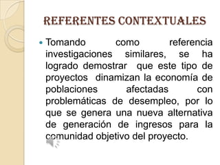 REFERENTES Contextuales


Tomando
como
referencia
investigaciones similares, se ha
logrado demostrar que este tipo de
proyectos dinamizan la economía de
poblaciones
afectadas
con
problemáticas de desempleo, por lo
que se genera una nueva alternativa
de generación de ingresos para la
comunidad objetivo del proyecto.

 