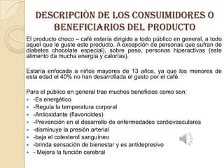 DESCRIPCIÒN DE LOS CONSUIMIDORES O
BENEFICIARIOS DEL PRODUCTO
El producto choco – café estaría dirigido a todo público en general, a todo
aquel que le guste este producto. A excepción de personas que sufran de
diabetes chocolate especial), sobre peso, personas hiperactivas (este
alimento da mucha energía y calorías).
Estaría enfocada a niños mayores de 13 años, ya que los menores de
esta edad el 40% no han desarrollada el gusto por el café.
Para el público en general trae muchos beneficios como son:
 -Es energético
 -Regula la temperatura corporal
 -Antioxidante (flavonoides)
 -Prevención en el desarrollo de enfermedades cardiovasculares
 -disminuye la presión arterial
 -baja el colesterol sanguíneo
 -brinda sensación de bienestar y es antidepresivo
 - Mejora la función cerebral

 
