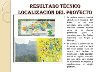RESULTADO TÈCnICO
LOCALIzACIÓn DEL pROyECTO


La mediana empresa quedará
ubicada en el municipio San
Rafael,
es una zona
estratégica para ampliar el
mercado, además estamos
cerca
de
los
clientes
potenciales.
(cerca
a
municipios como San Carlos,
Alejandría, San Roque y
Guatape .)



En cuanto a la distribución de
la planta se tendrá un local
con buen espacio cerca del
centro para facilitar la
distribución , cada operador
tendrá su espacio marcado
por una franja para efectos
de eficiencia en los espacios y
desplazamiento sin ningún
problema.

 
