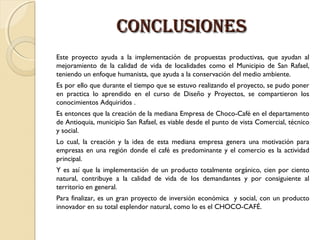 CONCLUSIONES
Este proyecto ayuda a la implementación de propuestas productivas, que ayudan al
mejoramiento de la calidad de vida de localidades como el Municipio de San Rafael,
teniendo un enfoque humanista, que ayuda a la conservación del medio ambiente.
Es por ello que durante el tiempo que se estuvo realizando el proyecto, se pudo poner
en practica lo aprendido en el curso de Diseño y Proyectos, se compartieron los
conocimientos Adquiridos .
Es entonces que la creación de la mediana Empresa de Choco-Café en el departamento
de Antioquia, municipio San Rafael, es viable desde el punto de vista Comercial, técnico
y social.
Lo cual, la creación y la idea de esta mediana empresa genera una motivación para
empresas en una región donde el café es predominante y el comercio es la actividad
principal.
Y es así que la implementación de un producto totalmente orgánico, cien por ciento
natural, contribuye a la calidad de vida de los demandantes y por consiguiente al
territorio en general.
Para finalizar, es un gran proyecto de inversión económica y social, con un producto
innovador en su total esplendor natural, como lo es el CHOCO-CAFÉ.

 