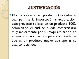 JUSTIFICACIÒN
El

choco café es un producto innovador el
cual permite la importación y exportación,
este proyecto se basa en un producto 100%
colombiano el cual se puede comercializar
muy rápidamente por su exquisito sabor, en
el mercado no hay competencia directa ya
que es un producto nuevo que apenas se
está conociendo.

 
